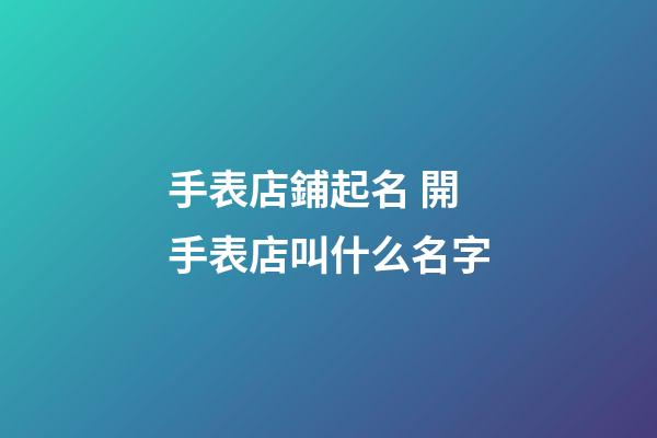 手表店鋪起名 開手表店叫什么名字-第1張-店鋪起名-玄機派